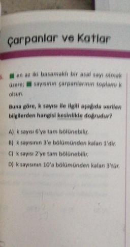 çarpanlar ve Katlar
6. en az iki basamaklı bir asal sayı olmak
üzere; sayısının çarpanlarının toplamı k
olsun.
Buna göre, k sayısı ile ilgili aşağıda verilen
bilgilerden hangisi kesinlikle doğrudur?
A) k sayısı 6'ya tam bölünebilir.
B) k sayısının 3'e bölümünden kalan 1'dir.
C) k sayısı 2'ye tam bölünebilir.
D) k sayısının 10'a bölümünden kalan 3'tür.