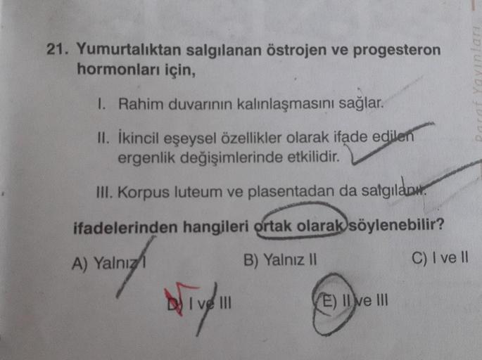 21. Yumurtalıktan salgılanan östrojen ve progesteron
hormonları için,
1. Rahim duvarının kalınlaşmasını sağlar.
II. İkincil eşeysel özellikler olarak ifade edilen
ergenlik değişimlerinde etkilidir.
III. Korpus luteum ve plasentadan da salgılam
ifadelerinde