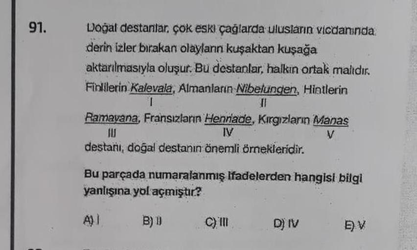 91.
Doğal destanlar, çok eski çağlarda ulusların vicdanında
derin izler bırakan olaylann kuşaktan kuşağa
aktarılmasıyla oluşur. Bu destanlar, halkın ortak malıdır.
Finlilerin Kalevala, Almanların Nibelungen, Hintlerin
1
II
Ramayana, Fransızların Hennade, K