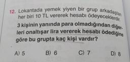 12. Lokantada yemek yiyen bir grup arkadaştan
her biri 10 TL vererek hesabı ödeyeceklerdir.
3 kişinin yanında para olmadığından diğer
leri onaltışar lira vererek hesabı ödediğine
göre bu grupta kaç kişi vardır?
A) 5
B) 6
C) 7
D) 8