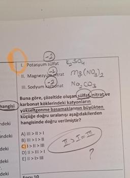 hangisi
ndeki
indeki
deki
deki
".
deki
1. Potasyum sülfat, Sou
II. Magnezyum trat Mg(NO3)₂
III. Sodyum karbonat
No₂ CO 3
Buna göre, çözeltide oluşan sülfat, nitrat ve
karbonat köklerindeki katyonların
yükseltgenme basamaklarının büyükten
küçüğe doğru sıralanışı aşağıdakilerden
hangisinde doğru verilmiştir?
A) ||| > || >1
B) ||| > | > ||
C) | > || > |||
D) || > ||| > |
E) || > |> III
Soru 10
I>1=1
?