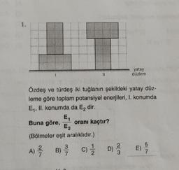 Özdeş ve türdeş iki tuğlanın şekildeki yatay düz-
leme göre toplam potansiyel enerjileri, I. konumda
E₁, II. konumda da E₂ dir.
E₁
Buna göre, oranı kaçtır?
E₂
(Bölmeler eşit aralıklıdır.)
2
A) -/-/-
7
3
B) -/-/
wwww
C) 1/2 D)
yatay
düzlem
2
3
E) 5/
7