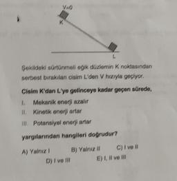 V=0
L
Şekildeki sürtünmeli eğik düzlemin K noktasından
serbest bırakılan cisim L'den V hızıyla geçiyor.
Cisim K'dan L'ye gelinceye kadar geçen sürede,
1. Mekanik enerji azalır
11. Kinetik enerji artar
III. Potansiyel enerji artar
yargılarından hangileri doğrudur?
B) Yalnız II
A) Yalnız !
D) I ve Ill
C) I ve II
E) I, II ve Ill