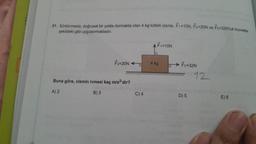 31. Sürtünmesiz, doğrusal bir yolda durmakta olan 4 kg kütleli cisme, F1=10N, F2-20N ve F3=32N'luk kuvvetler
şekildeki gibi uygulanmaktadır.
F2=20N
Buna göre, cismin ivmesi kaç m/s²'dir?
A) 2
B) 3
C) 4
F1=10N
4 kg
F3=32N
D) 5
12
E) 6