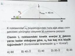 3.
Vo
Ka
A) 60
hmax = 40 m
K noktasından vo büyüklüğündeki hızla eğik atılan cisim
şekildeki yörüngeyi izleyerek M noktasına çarpıyor.
Cismin L noktasındaki kinetik enerjisi K dekinin
yarısı kadar olduğuna göre, vo hızı kaç m/s büyük-
lüğündedir? (Sürtünmeler önemsizdir; g = 10 m/s²)
D) 20√2
B) 40/2
M
C) 40
E) 20