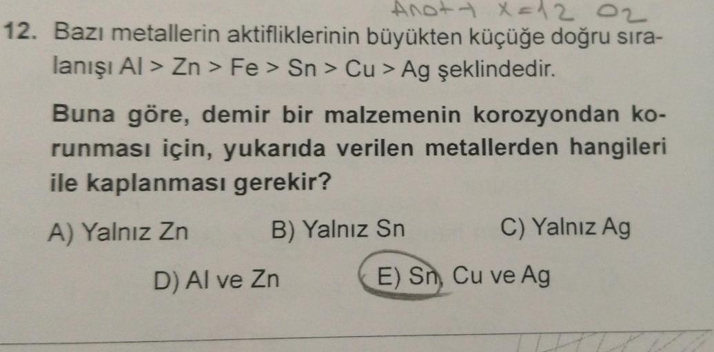 Ano+ x = 12 02
12. Bazı metallerin aktifliklerinin büyükten küçüğe doğru sıra-
lanışı Al> Zn > Fe> Sn > Cu > Ag şeklindedir.
Buna göre, demir bir malzemenin korozyondan ko-
runması için, yukarıda verilen metallerden hangileri
ile kaplanması gerekir?
A) Yal