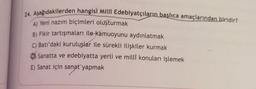 24. Aşağıdakilerden hangisi Millî Edebiyatçıların başlıca amaçlarından biridir?
A) Yeni nazım biçimleri oluşturmak
B) Fikir tartışmaları ile kamuoyunu aydınlatmak
C) Batı'daki kuruluşlar ile sürekli ilişkiler kurmak
Sanatta ve edebiyatta yerli ve millî konuları işlemek
E) Sanat için sanat yapmak