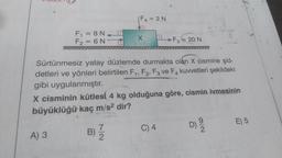 F₁ = 8N_
F2= 6 N-
F4 = 2N
A) 3
X
Sürtünmesiz yatay düzlemde durmakta olan X cismine şid-
detleri ve yönleri belirtilen F1, F2, F3 ve F4 kuvvetleri şekildeki
gibi uygulanmıştır.
-F₂-20 N
Fa
X cisminin kütlesi 4 kg olduğuna göre, cismin ivmesinin
büyüklüğü kaç m/s² dir?
B)/1/2
D) 29/12
C) 4
E) 5