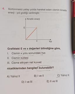 4.
Sürtünmesiz yatay yolda hareket eden cismin kinetik
enerji - yol grafiği verilmiştir.
A Kinetik enerji
E
A) Yalnız II
X
Grafikteki E ve x değerleri bilindiğine göre,
Cismin x yolu sonundaki hızı
I.
II. Cismin kütlesi
III. Cisme etkiyen net kuvvet
niceliklerinden hangileri bulunabilir?
D) I ve III
Yol
B) I ve II
E) II ve III
C) Yalnız III