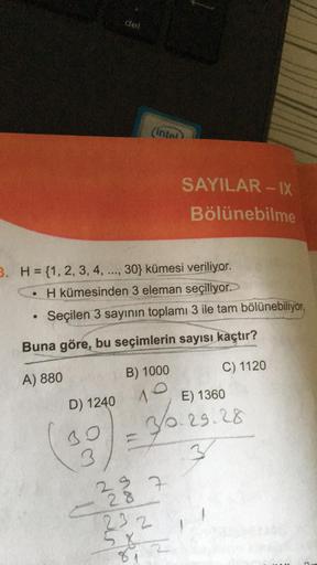 del
D) 1240
3. H= {1, 2, 3, 4, ..., 30} kümesi veriliyor.
H kümesinden 3 eleman seçiliyor.
Seçilen 3 sayının toplamı 3 ile tam bölünebiliyor.
30
3
Buna göre, bu seçimlerin sayısı kaçtır?
A) 880
C) 1120
(intel
B) 1000
10
=
SAYILAR-IX
Bölünebilme
E) 1360
3/0