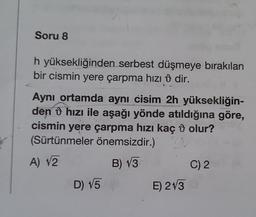 Soru 8
h yüksekliğinden serbest düşmeye bırakılan
bir cismin yere çarpma hızı dir.
Aynı ortamda aynı cisim 2h yüksekliğin-
den hızı ile aşağı yönde atıldığına göre,
cismin yere çarpma hızı kaç olur?
(Sürtünmeler önemsizdir.) V
A) √2
B) √3
C) 2
D) √5
E) 2130