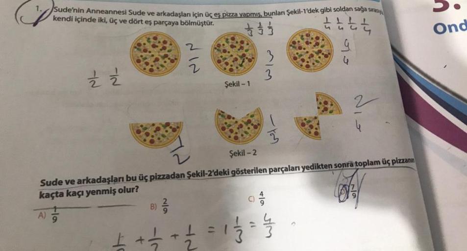 1. Sude'nin Anneannesi Sude ve arkadaşları için üç eş pizza yapmış, bunları Şekil-1'dek gibi soldan sağa sırasıy
kendi içinde iki, üç ve dört eş parçaya bölmüştür.
tttt
333333
A)
½ 2
9
+
B)
Şekil -2
Sude ve arkadaşları bu üç pizzadan Şekil-2'deki gösterile