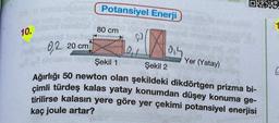 10. S
0,2 20 cm
Potansiyel Enerji
80 cm
121
618 tole Şekil 1
1914
Şekil 2
Ağırlığı 50 newton olan şekildeki dikdörtgen prizma bi-
çimli türdeş kalas yatay konumdan düşey konuma ge-
tirilirse kalasın yere göre yer çekimi potansiyel enerjisi
kaç joule artar?
OXX
Yer (Yatay)