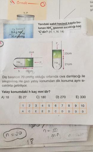 Örnek
Q2mol
3,4 9 NH,
30,4 cmHg
He
h
V, P
(g)
3(g)
(n=30
Civa
1
Yatay konumdaki h kaç mm'dir?
A) 18
B) 27
C) 180
A
Yandaki sabit hacimli kapta bu-
lunan NH, gazının sıcaklığı kaç
°C'dir? (H: 1, N: 14)
-P
20cm
Dış basıncın 70 cmHg olduğu ortamda civa damlac