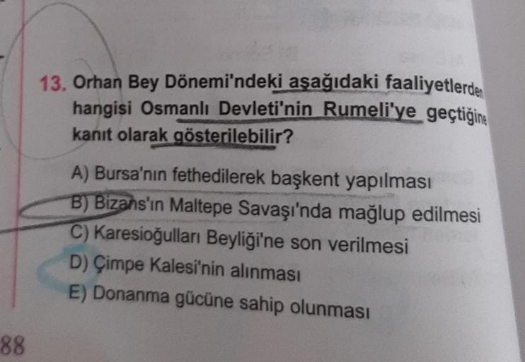 88
13. Orhan Bey Dönemi'ndeki aşağıdaki faaliyetlerden
hangisi Osmanlı Devleti'nin Rumeli'ye geçtiğine
kanıt olarak gösterilebilir?
A) Bursa'nın fethedilerek başkent yapılması
B) Bizans'ın Maltepe Savaşı'nda mağlup edilmesi
C) Karesioğulları Beyliği'ne son