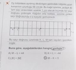 Eş bölümlere ayrılmış dikdörtgen şeklindeki kâğıdın uzun
kenarının uzunluğu 56 cm'dir. Bu kağıt üzerine, ardışık iki
tam sayı arasındaki uzaklık 1 cm olacak biçimde bir sayı
doğrusu çizilmiştir. Kağıdın orta noktası, üzerine çizilen
sayı doğrusunda 0'a karşılık gelmektedir.
K
0
M
Bu sayı doğrusu üzerinde K, L, M tam sayıları işaretlen-
miştir.
Buna göre, aşağıdakilerden hangisi yanlıştır?
A) M - L = 44
B) K+ L-44
C) |K| = |M|
M-K=0