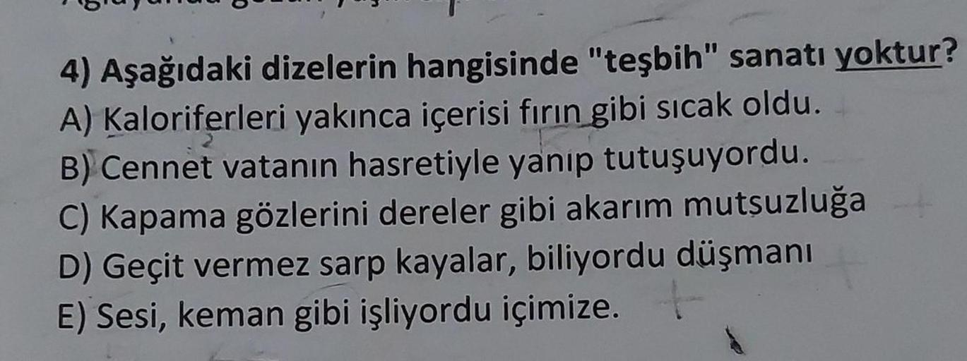 4) Aşağıdaki dizelerin hangisinde "teşbih" sanatı yoktur?
A) Kaloriferleri yakınca içerisi fırın gibi sıcak oldu.
B) Cennet vatanın hasretiyle yanıp tutuşuyordu.
C) Kapama gözlerini dereler gibi akarım mutsuzluğa
D) Geçit vermez sarp kayalar, biliyordu düş