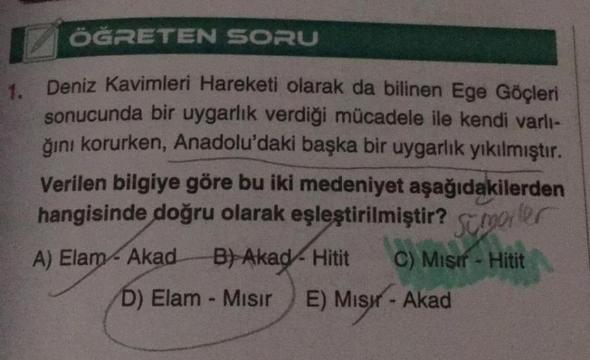 ÖĞRETEN SORU
1. Deniz Kavimleri Hareketi olarak da bilinen Ege Göçleri
sonucunda bir uygarlık verdiği mücadele ile kendi varlı-
ğını korurken, Anadolu'daki başka bir uygarlık yıkılmıştır.
Verilen bilgiye göre bu iki medeniyet aşağıdakilerden
hangisinde doğ