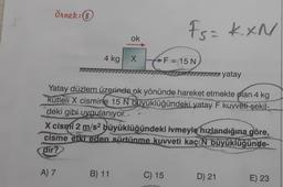 Örnek: 8
4 kg
A) 7
ok
X
B) 11
Fs= kxN
F = 15 N
Yatay düzlem üzerinde ok yönünde hareket etmekte olan 4 kg
kütleli X cismine 15 N büyüklüğündeki yatay F kuvveti şekil-
deki gibi uygulanıyor..
X cismi 2 m/s²
büyüklüğündeki ivmeyle hızlandığına göre,
cisme etki eden sürtünme kuvveti kaç N büyüklüğünde-
dir?
C) 15
yatay
D) 21
E) 23