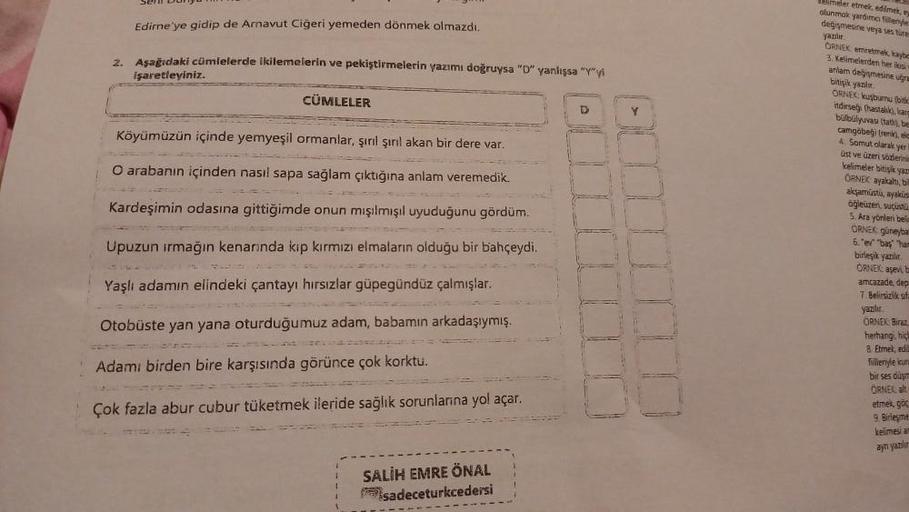 2.
Som Dungu
Edirne'ye gidip de Arnavut Ciğeri yemeden dönmek olmazdı.
Aşağıdaki cümlelerde ikilemelerin ve pekiştirmelerin yazımı doğruysa "D" yanlışsa "Y"yi
işaretleyiniz.
CÜMLELER
Köyümüzün içinde yemyeşil ormanlar, şırıl şırıl akan bir dere var.
O arab