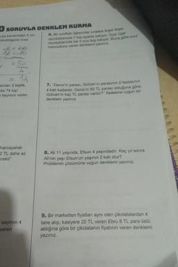 O SORUYLA DENKLEM KURMA
Kisa kenarından 5 cm
dikdörtgenin kısa
66
=-10
= 56
12
azıları 2 kişilik,
da 74 kişi
sayısını veren
harcayarak
2 TL daha az
-cekti"
sayının 4
veren
6. Bir sınıftaki öğrenciler sıralara ikişer ikişer
oturduklarında 7 kişi ayakta kalıyor. Üçer üçer
oturduklarında ise 4 sıra boş kalıyor. Buna göre sınıf
mevcudunu veren denklemi yazınız.
7. "Deniz'in parası, Gülcan'ın parasının 2 fazlasının
4 katı kadardır. Deniz'in 60 TL parası olduğuna göre,
Gülcan'ın kaç TL parası vardır?" ifadesine uygun bir
denklem yazınız.
8. Ali 11 yaşında, Efsun 4 yaşındadır. Kaç yıl sonra
Ali'nin yaşı Efsun'un yaşının 2 katı olur?
Problemin çözümüne uygun denklemi yazınız.
9. Bir marketten fiyatları aynı olan çikolatalardan 4
tane alıp, kasiyere 20 TL veren Ebru 8 TL para üstü
aldığına göre bir çikolatanın fiyatının veren denklemi
yazınız.