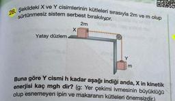 28. Şekildeki X ve Y cisimlerinin kütleleri sırasıyla 2m ve m olup
sürtünmesiz sistem serbest bırakılıyor.
Yatay düzlem
X
2m
jose
m
Buna göre Y cismi h kadar aşağı indiği anda, X in kinetik
enerjisi kaç mgh dir? (g: Yer çekimi ivmesinin büyüklüğü
olup esnemeyen ipin ve makaranın kütleleri önemsizdir,)