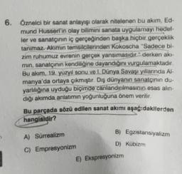 6. Öznelci bir sanat anlayışı olarak nitelenen bu akım, Ed-
mund Husserl'in olay bilimini sanata uygulamayı hedef-
ler ve sanatçının iç gerçeğinden başka hiçbir gerçeklik
tanımaz. Akımın temsilcilerinden Kokoscha "Sadece bi-
zim ruhumuz evrenin gerçek yansımasıdır." derken akı-
min, sanatçının kendiliğine dayandığını vurgulamaktadır.
Bu akım, 19. yüzyıl sonu ve I. Dünya Savaşı yıllarında Al-
manya'da ortaya çıkmıştır. Dış dünyanın sanatçının du-
yarlılığına uyduğu biçimde canlandırılmasının esas alın-
dığı akımda anlatımın yoğunluğuna önem verilir.
Bu parçada sözü edilen sanat akımı aşağıdakilerden
hangisidir?
A) Sürrealizm
C) Empresyonizm
B) Egzistansiyalizm
D) Kübizm
E) Ekspresyonizm