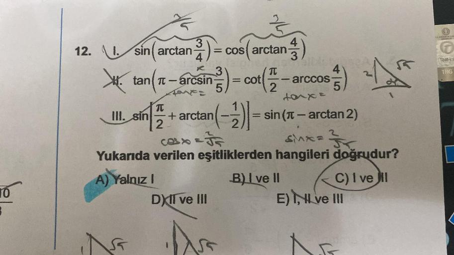 3
12. \l.sin( arctan ẳ ) =
2)= cos(a
=
4
3
tan (π-arcsin) = cot (2
III. sin
N
cos(arctan)
DXII ve III
Alb
arccos
(22-an
5
ta^x=
π
-+ arctan( - 2) = sin(r – arctan 2)
2
2
Cox & F
SMX=
Yukarıda verilen eşitliklerden hangileri doğrudur?
A) Yalnız I
B) I ve II