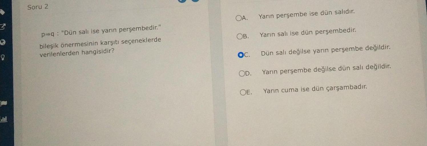 3
8
Soru 2
p⇒q: "Dün salı ise yarın perşembedir."
bileşik önermesinin karşıtı seçeneklerde
verilenlerden hangisidir?
Yarın perşembe ise dün salıdır.
OB. Yarın salı ise dün perşembedir.
OA.
SOC.
Dün salı değilse yarın perşembe değildir.
Yarın perşembe değil