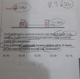 Örnek UN.
6 kg
X
A) 40
Sürtünmeti zemin üzerinde birbirine iple bağı 6 kg ve 4 kg
kütleli X, Y cisimlerine 50 N büyüklüğündeki yatay kuvvet şe-
kildeki gibi uygulanıyor.
B) 30
8.3£24
X ve Y cisimleri sabit hızla hareket ettiğine göre, X cismi-
ne etki eden sürtünme kuvveti kaç newtondur?
C) 25
4 kg
Y
fsak N
F = 50 N
D) 20
E) 15