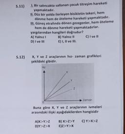 S.11)
S.12)
1. Bir salıncakta sallanan çocuk titreşim hareketi
yapmaktadır.
II. Düz bir yolda ilerleyen bisikletin tekeri, hem
dönme hem de öteleme hareketi yapmaktadır.
III. Güneş etrafında dönen gezegenler, hem öteleme
hem de dönme hareketi yapmaktadırlar.
C) I ve II
yargılarından hangileri doğrudur?
A) Yalnız I
D) I ve III
X, Y ve Z araçlarının hız- zaman grafikleri
şekildeki gibidir.
H2
B) Yalnız II
E) I, II ve III.
A)X>Y>Z
D)Y>Z>X
2
Buna göre X, Y ve Z araçlarının ivmeleri
arasındaki ilişki aşağıdakilerden hangisidir
C) Y>X>Z
Zaman
B) X>Z>Y
E)Z>Y>X