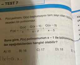 400
TEST 7
4. P(x) polinom, Q(x) başkatsayısı tam sayı olan üçün
receden bir polinomdur.
Q(x) Q(x-1) Q(x-3)
X-2
X-5
P(x) = x
+
+
Buna göre, P(x) polinomunun x-1 ile bölümünden
lan aşağıdakilerden hangisi olabilir? E
A) 15
B) 16
C) 17
(x1=0.x,
D) 18
E) 19
Ka
çe