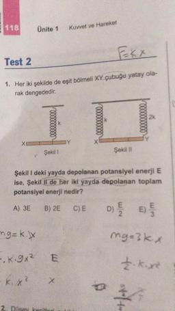 118
Test 2
Ekx
1. Her iki şekilde de eşit bölmeli XY çubuğu yatay ola-
rak dengededir.
XI
Ünite 1
ng=k.
-.K.9x²
-k.x²
Şekil 1
Kuvvet ve Hareket
E
*
Y
I
X
Şekil I deki yayda depolanan potansiyel enerji E
ise, Şekil II de her iki yayda depolanan toplam
potansiyel enerji nedir?
A) 3E
B) 2E C) E D
D) {/E) 5
Şekil II
2k
mg=3kx
£.k.x²
P
stafto