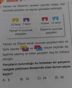 3. Yaman ve Özlem'in renkleri dışında özdeş olan
oyuncak parçaları ve sayıları görselde verilmiştir.
10 tane 7 tane
Yaman'ın oyuncak
parçaları
9 tane 14 tane
Özlem'in oyuncak
parçaları
Yaman ve Özlem kendi oyuncak parçalarından en
fazla sayıda
7
ve
J
olacak biçimde eş-
leştirme yapmış ve kalan parçaları boş bir torbaya
atmıştır.
Parçaların bulunduğu bu torbadan bir parçanın
rastgele çekilmesi deneyinde olası durum sayısı
kaçtır?
A) 8 B) 16
C) 24
D) 40