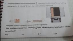 12
25
olup sağ tarafına da yüksekliği metre olan kutular üst üste yerleştirilecektir.
4. Kamyonetin kasasının sol bölmesine yüksekliği metre olan kutulardan en fazla 4 tane yerleştirilmiş
5
18
12
25
A) 5
metre
5
18
Kamyonetin kasasının yüksekliği metre cinsinden bir doğal sayıdır.
5
18
Buna göre kasanın sağ tarafına yüksekliği metre olan kolilerden en fazla kaç tane üst üste
yerleştirilebilir?
B) 6
metre
C) 7
D) 8