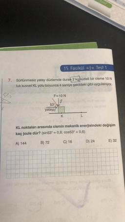 She
18
15. Fasikül «<»> Test 1
7. Sürtünmesiz yatay düzlemde duran 2 kg kütleli bir cisme 10 N
luk kuvvet KL yolu boyunca 4 saniye şekildeki gibi uygulanıyor.
F=10 N
53°
yatay
K
Sinif
KL noktaları arasında cismin mekanik enerjisindeki değişim
kaç joule dür? (sin53° = 0,8; cos53° = 0,6)
A) 144
B) 72
C) 16
D) 24
E) 32