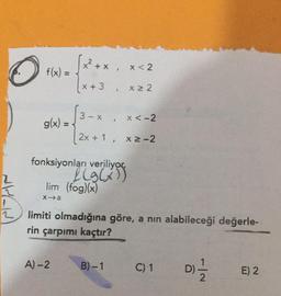 O
f(x) =
g(x) = -
2 + x x < 2
x ≥ 2
x + 3
A)-2
f
I
x < -2
2x+1, x ≥-2
fonksiyonları veriliyor.
LG G5
lim (fog)(x)
x-a
B)-1
limiti olmadığına göre, a nın alabileceği değerle-
rin çarpımı kaçtır?
C) 1
D)=1/1/2
E) 2