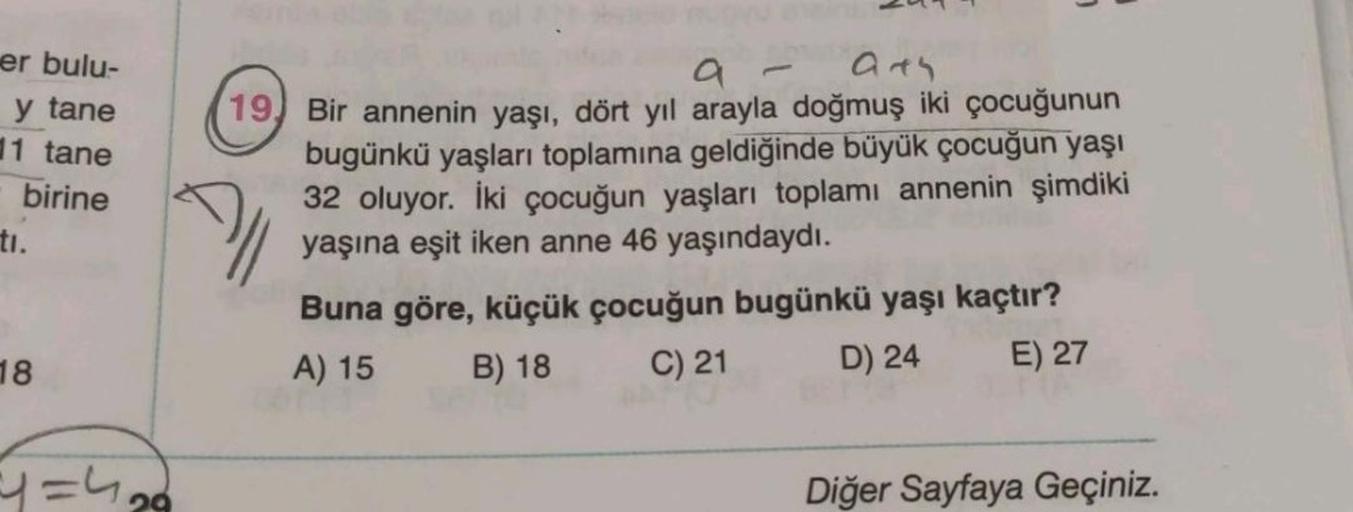 er bulu-
y tane
11 tane
birine
ti.
18
=1=4₂9
944
19, Bir annenin yaşı, dört yıl arayla doğmuş iki çocuğunun
bugünkü yaşları toplamına geldiğinde büyük çocuğun yaşı
32 oluyor. İki çocuğun yaşları toplamı annenin şimdiki
yaşına eşit iken anne 46 yaşındaydı.
