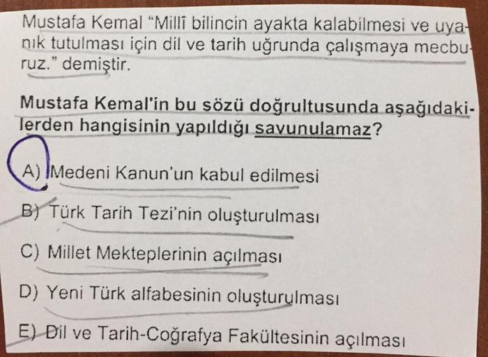 Mustafa Kemal "Millî bilincin ayakta kalabilmesi ve uya-
nık tutulması için dil ve tarih uğrunda çalışmaya mecbu
ruz." demiştir.
Mustafa Kemal'in bu sözü doğrultusunda aşağıdaki-
lerden hangisinin yapıldığı savunulamaz?
(A) Medeni Kanun'un kabul edilmesi
B