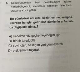 4. Çocukluğumdan
beri
desteklediğim
takım
Fenerbehçe'ydi, elemelere katılmam istenince
oraya uça uça gittim.
Bu cümledeki altı çizili sözün yerine, aşağıda-
kilerden hangisi getirilirse cümlenin anlamıın-
da değişiklik olmaz?
A) kendime söz geçiremeyeceğim için
B) bir bir tereddütle
C) sevinçten, bastığım yeri görmeyerek
D) eteklerim tutuşarak