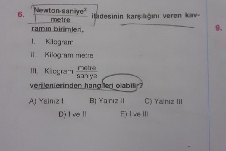 6.
Newton-saniye 2
metre
ramın birimleri,
I. Kilogram
II. Kilogram metre
metre
saniye
ifadesinin karşılığını veren kav-
III. Kilogram
verilenlerinden hangileri olabilir?
A) Yalnız I
D) I ve II
B) Yalnız II
C) Yalnız III
E) I ve III
9.