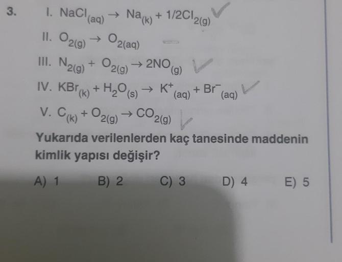 3. 1. NaCl,
11. O2(g)
III. N2(g) + O₂(g) → 2NO(g)
(k) + H₂O(s) → K+,
H₂O (s)
(aq)
→ Na(k) +
+
→ 02(aq)
IV. KBr(k) +
V. C(k) + O2(g)
1/2012(g)
(aq)
→ CO2(g)
P2(g)
+ Br
(aq)
C) 3
L
Yukarıda verilenlerden kaç tanesinde maddenin
kimlik yapısı değişir?
A) 1
B) 