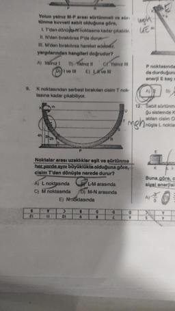 8
21
Yolun yalnız M-P arası sürtünmeli ve sür-
tünme kuvveti sabit olduğuna göre,
wigh
1. T'den dönüşte-noktasına kadar çıkabilir. E
II. N'den bırakılırsa P'de durun
III. M'den bırakılırsa hareket edemez.
yargılarından hangileri doğrudur?
A) Yalnız I B) Yalnız II C) Yalnız ill
D) Ive Ill E) II ve III
9. K noktasından serbest bırakılan cisim T nok-
tasına kadar çıkabiliyor.
m
4h302h
A) L noktasında
C) M noktasında
LL
A
P
Noktalar arası uzaklıklar eşit ve sürtünme
her yerde aynı büyüklükte olduğuna göre,
cisim T'den dönüşte nerede durur?
>
01
E) Noktasında
L-M arasında
D) M-N arasında
9
6
R
0
8
0
P noktasında
da durduğuna
enerji E kaç m
nghi
0
9
12. Sabit sürtünm
gu sistemde K
atılan cisim O
nüşte L noktas
E
B)
K
A)
Buna göre, c
siyel enerjisi
+ €