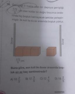 18. Genişliği 5 metre olan bir depoya genişliği
172
5
cm olan koliler bir doğru boyunca arala-
nında hiç boşluk kalmayacak şekilde yerleştir-
miştir. İlk koli ile duvar arasında boşluk yoktur.
Duvar
Duvar
172 cm
Buna göre, son koli ile duvar arasında boş-
luk en az kaç santimetredir?
A) 10 B) 12- C) 124 D) 18
18-2/2
5
22230703