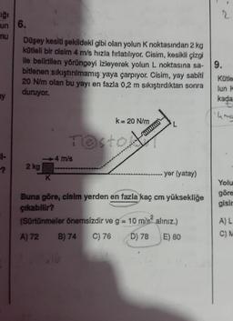 ığı
un
mu
ay
|-
?
6.
Düşey kesiti şekildeki gibi olan yolun K noktasından 2 kg
kütleli bir cisim 4 m/s hızla fırlatılıyor. Cisim, kesikli çizgi
ile belirtilen yörüngeyi izleyerek yolun L noktasına sa-
bitlenen sıkıştırılmamış yaya çarpıyor. Cisim, yay sabiti
20 N/m olan bu yayı en fazla 0,2 m sıkıştırdıktan sonra
duruyor.
2 kg
K
k= 20 N/m
Testow
-4 m/s
mmx
yer (yatay)
Buna göre, cisim yerden en fazla kaç cm yüksekliğe
çıkabilir?
(Sürtünmeler önemsizdir ve g = 10 m/s² alınız.)
A) 72
B) 74 C) 76
D) 78
E) 80
9.
Kütle
lun k
kada
W
Yolu
göre
gisir
A) L
C) M