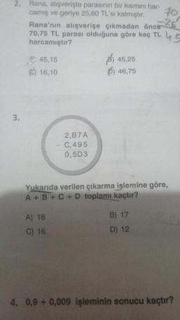 2. Rana, alışverişte parasının bir kısmını har-
camış ve geriye 25,60 TL'si kalmıştır.
3.
Rana'nın alışverişe çıkmadan önce
70,75 TL parası olduğuna göre kaç TL 45
harcamıştır?
45,15
16,10
2,B7A
- C,495
0,5D3
A) 18
C) 16
)45,25
)46,75
10
-25
Yukarıda verilen çıkarma işlemine göre,
A+B+C+D toplamı kaçtır?
B) 17
D) 12
4. 0,9 + 0,009 işleminin sonucu kaçtır?