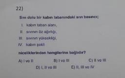 22)
Sıvı dolu bir kabın tabanındaki sıvı basıncı;
1. kabın taban alanı,
II. sıvının öz ağırlığı,
III. sıvının yüksekliği,
IV. kabın şokli
niceliklerinden hangilerine bağlıdır?
A) I ve II
B) I ve III
D) I, II ve III
C) II ve III
E) II, III vo IV