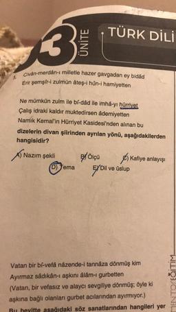 3
ÜNİTE
Civân-merdân-ı milletle hazer gavgadan ey bidâd
Erir şemşir-i zulmün âteş-i hûn-i hamiyetten
Nazım şekli
Ne mümkün zulm ile bî-dâd ile imhâ-yı hürriyet
Çalış idraki kaldır muktedirsen âdemiyetten
Namık Kemal'in Hürriyet Kasidesi'nden alınan bu
dizelerin divan şiirinden ayrılan yönü, aşağıdakilerden
hangisidir?
(D) Tema
TÜRK DİLİ
ex Ölçü
Kafiye anlayışı
EX Dil
Dil ve üslup
Vatan bir bi-vefâ nâzende-i tannâza dönmüş kim
Ayırmaz sâdıkân-ı aşkını âlâm-ı gurbetten
(Vatan, bir vefasız ve alaycı sevgiliye dönmüş; öyle ki
aşkına bağlı olanları gurbet acılarından ayırmıyor.)
Bu bevitte asağıdaki söz sanatlarından hangileri yer