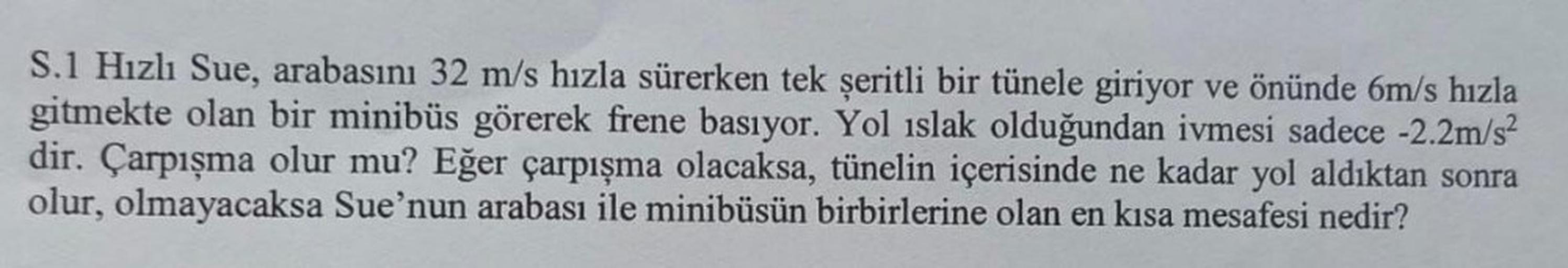 S.1 Hızlı Sue, arabasını 32 m/s hızla sürerken tek şeritli bir tünele giriyor ve önünde 6m/s hızla
gitmekte olan bir minibüs görerek frene basıyor. Yol ıslak olduğundan ivmesi sadece -2.2m/s²
dir. Çarpışma olur mu? Eğer çarpışma olacaksa, tünelin içerisind