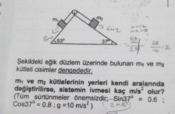 m₁
3m²530
m₂
642
37
MA56
ML=8
24
28
14-
=2
Şekildeki eğik düzlem üzerinde bulunan m, ve m₂
kütleli cisimler dengededir.
m₁ ve m₂ kütlelerinin yerleri kendi aralarında
değiştirilirse, sistemin ivmesi kaç m/s² olur?
(Tüm sürtünmeler önemsizdir; Sin37° = 0.6 ;
Cos37° = 0.8; g = 10 m/s²)
24/12